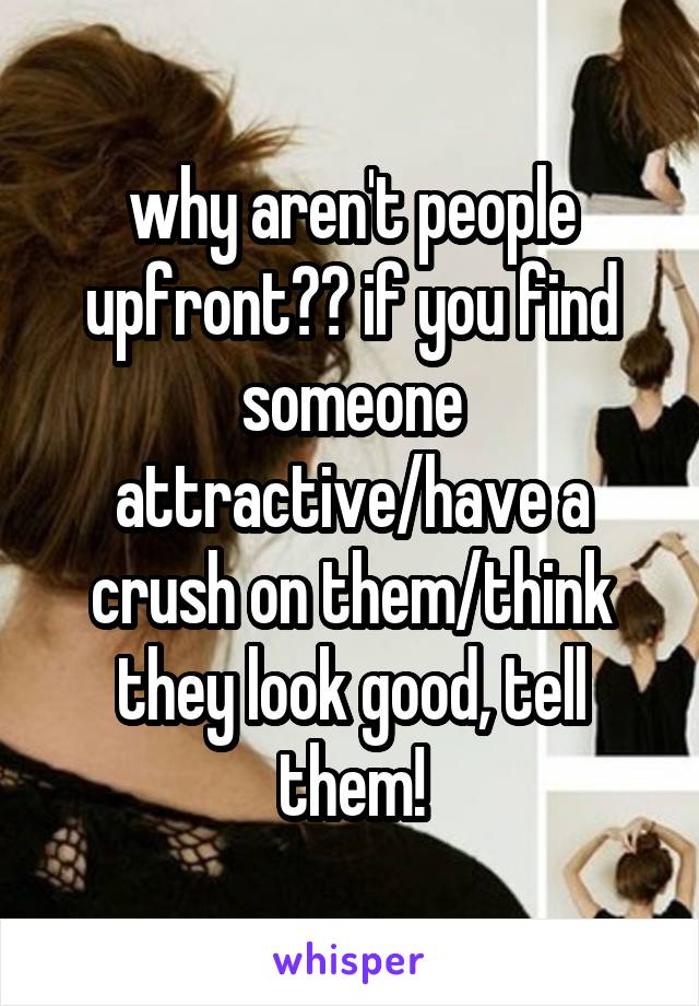 why aren't people upfront?? if you find someone attractive/have a crush on them/think they look good, tell them!