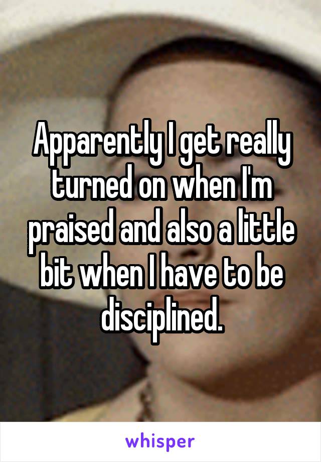 Apparently I get really turned on when I'm praised and also a little bit when I have to be disciplined.