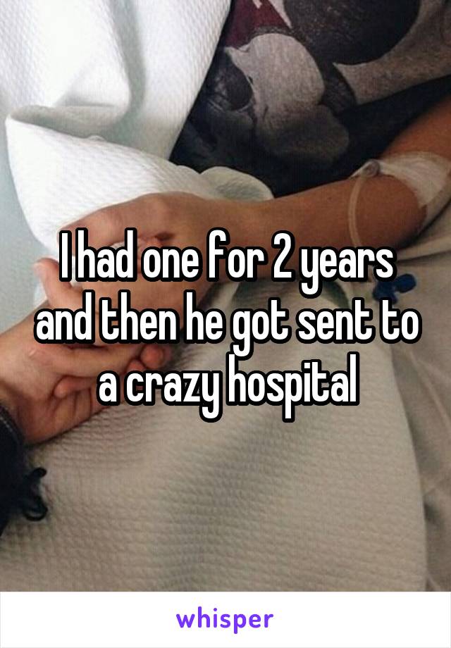 I had one for 2 years and then he got sent to a crazy hospital
