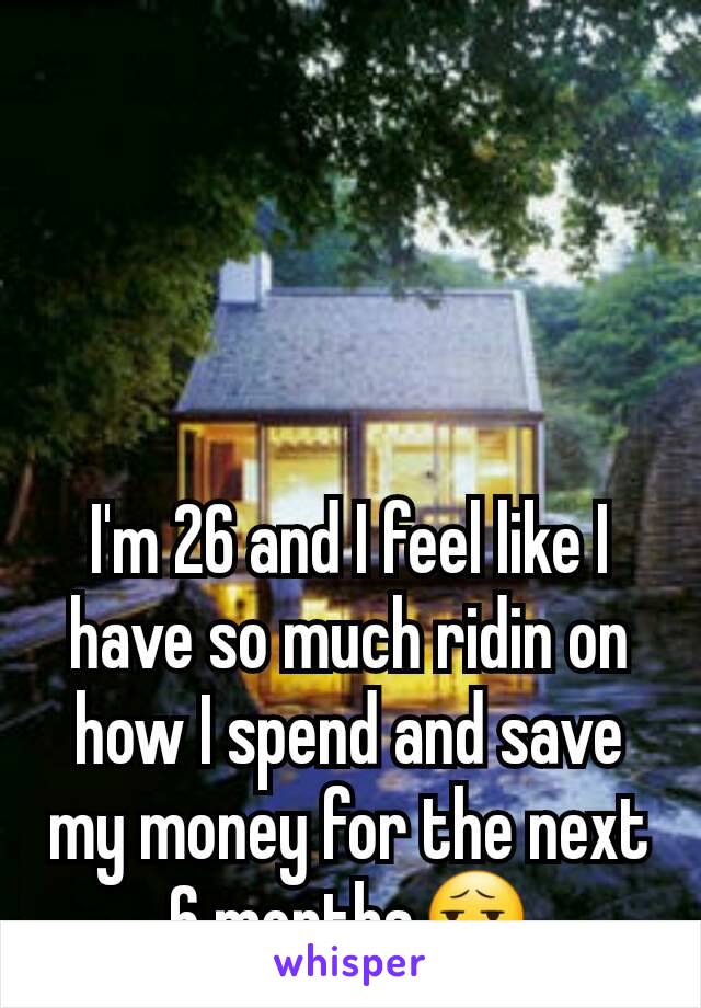 I'm 26 and I feel like I have so much ridin on how I spend and save my money for the next 6 months😧