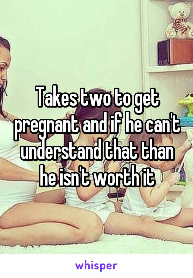 Takes two to get pregnant and if he can't understand that than he isn't worth it