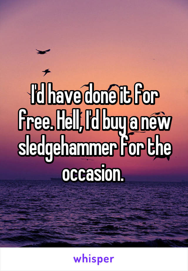 I'd have done it for free. Hell, I'd buy a new sledgehammer for the occasion. 