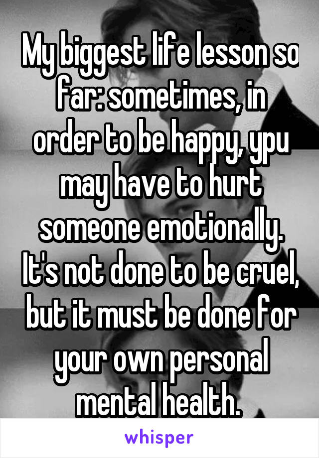 My biggest life lesson so far: sometimes, in order to be happy, ypu may have to hurt someone emotionally. It's not done to be cruel, but it must be done for your own personal mental health. 