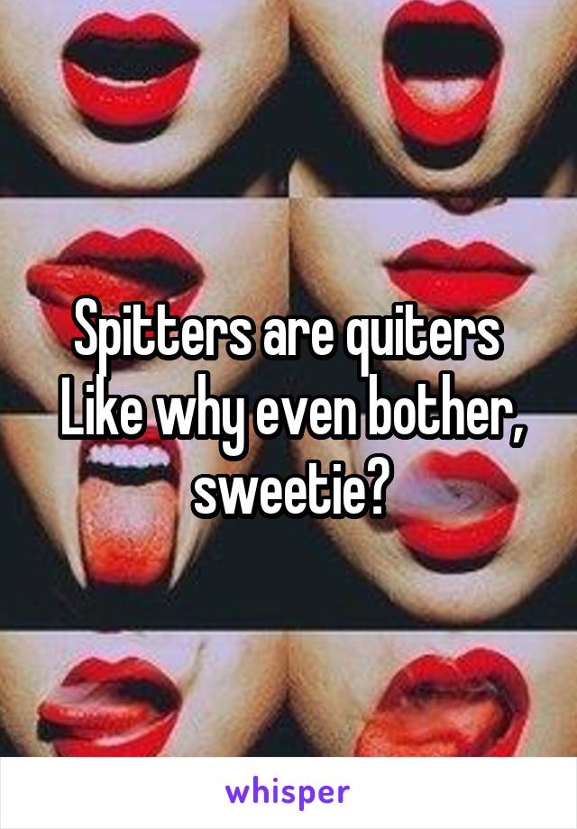 Spitters are quiters 
Like why even bother, sweetie?