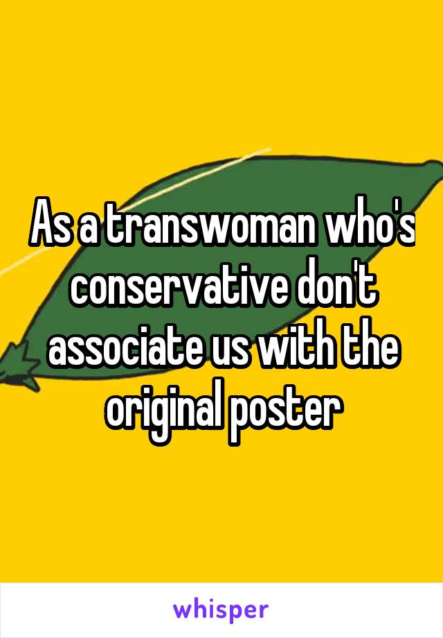 As a transwoman who's conservative don't associate us with the original poster