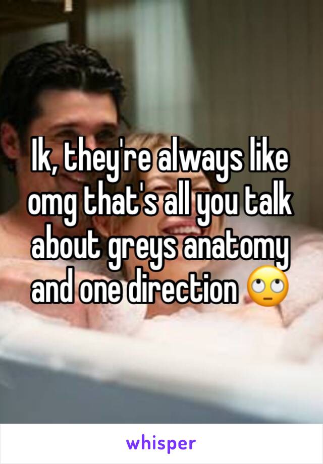 Ik, they're always like omg that's all you talk about greys anatomy and one direction 🙄 