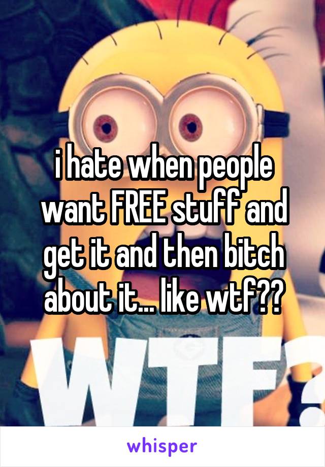 i hate when people want FREE stuff and get it and then bitch about it... like wtf??