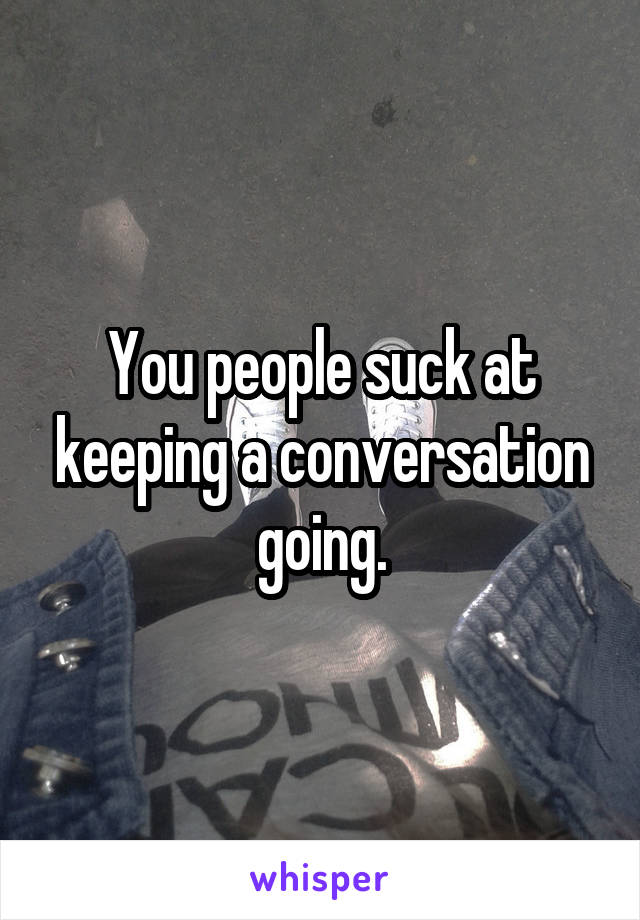 You people suck at keeping a conversation going.