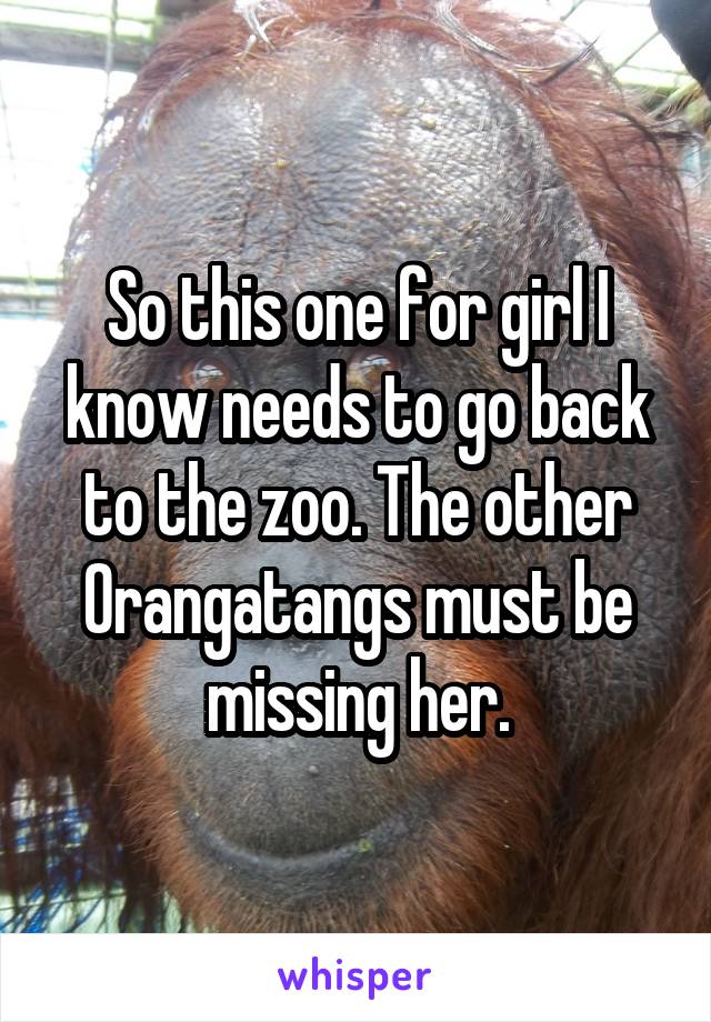 So this one for girl I know needs to go back to the zoo. The other Orangatangs must be missing her.