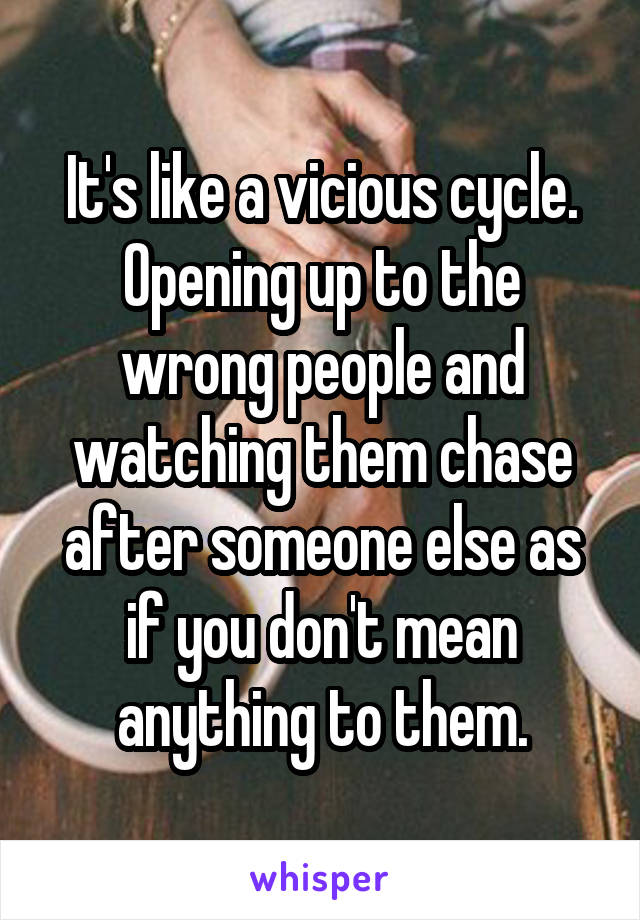 It's like a vicious cycle. Opening up to the wrong people and watching them chase after someone else as if you don't mean anything to them.