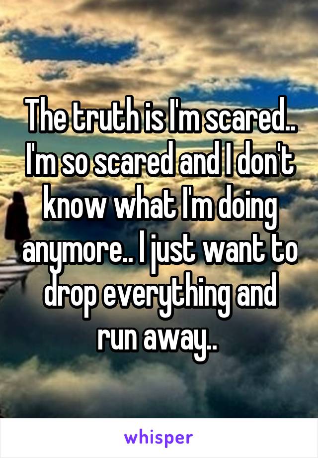 The truth is I'm scared.. I'm so scared and I don't know what I'm doing anymore.. I just want to drop everything and run away.. 