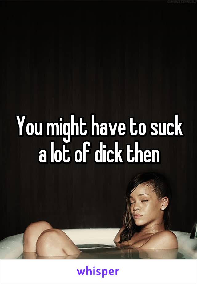 You might have to suck a lot of dick then