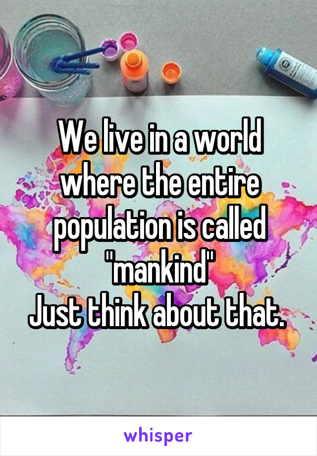 We live in a world where the entire population is called "mankind"
Just think about that. 