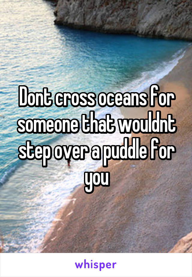 Dont cross oceans for someone that wouldnt step over a puddle for you