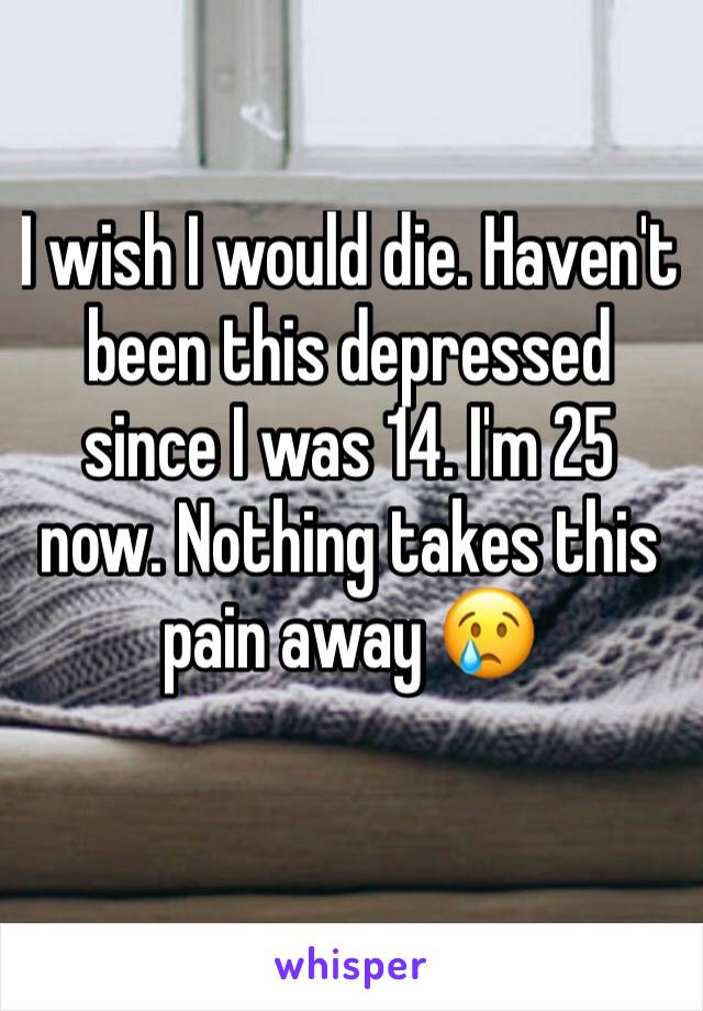 I wish I would die. Haven't been this depressed since I was 14. I'm 25 now. Nothing takes this pain away 😢
