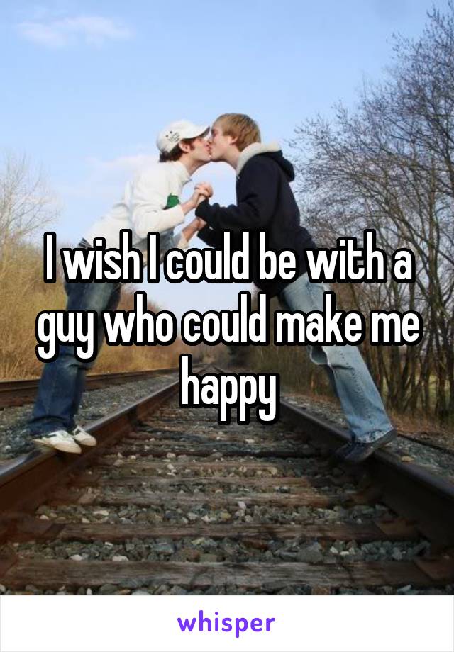 I wish I could be with a guy who could make me happy