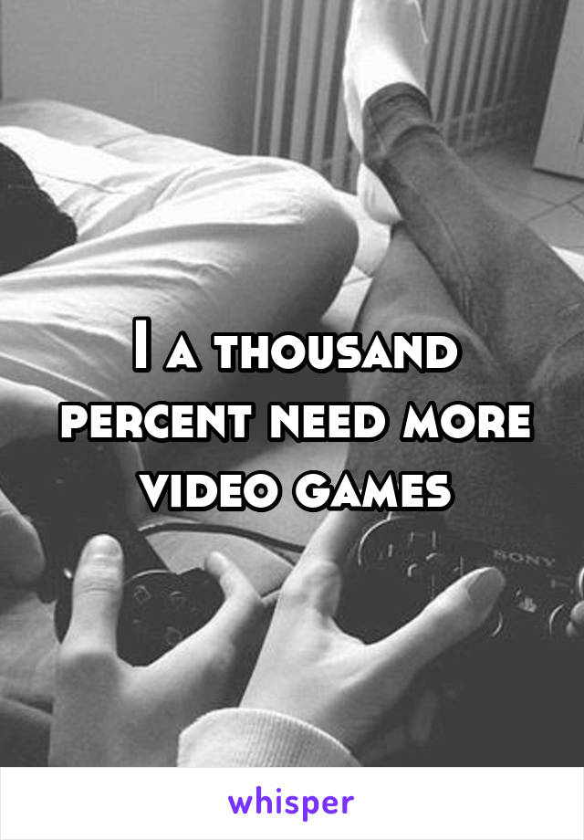 I a thousand percent need more video games