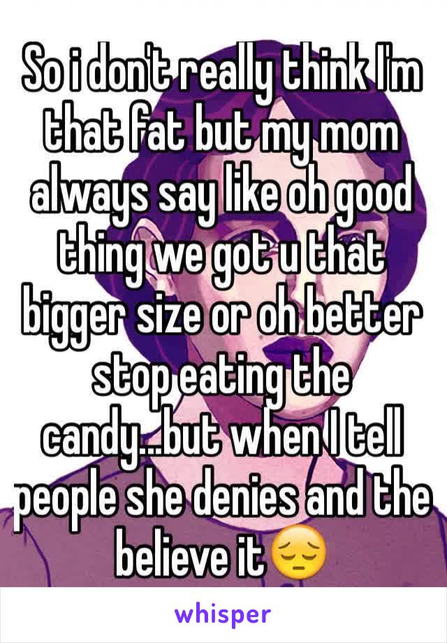 So i don't really think I'm that fat but my mom always say like oh good thing we got u that bigger size or oh better stop eating the candy...but when I tell people she denies and the believe it😔