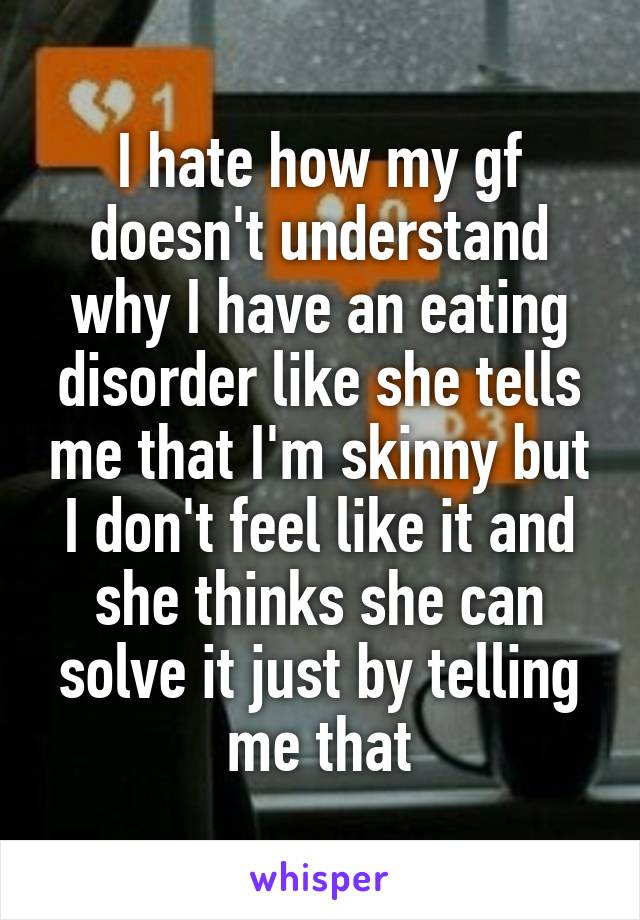 I hate how my gf doesn't understand why I have an eating disorder like she tells me that I'm skinny but I don't feel like it and she thinks she can solve it just by telling me that