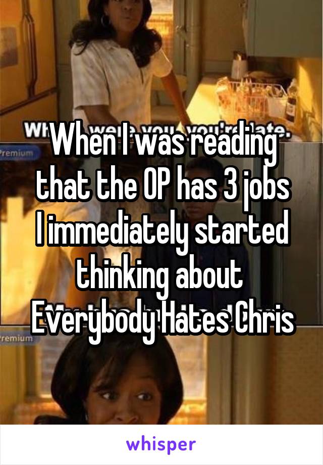 When I was reading that the OP has 3 jobs
I immediately started thinking about 
Everybody Hates Chris