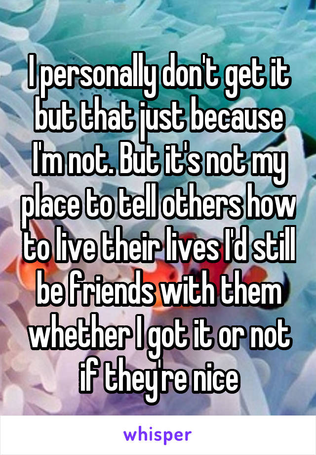 I personally don't get it but that just because I'm not. But it's not my place to tell others how to live their lives I'd still be friends with them whether I got it or not if they're nice