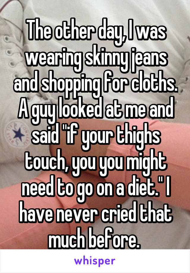 The other day, I was wearing skinny jeans and shopping for cloths. A guy looked at me and said "if your thighs touch, you you might need to go on a diet." I have never cried that much before. 