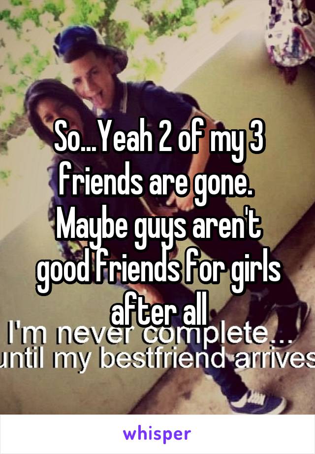 So...Yeah 2 of my 3 friends are gone. 
Maybe guys aren't good friends for girls after all