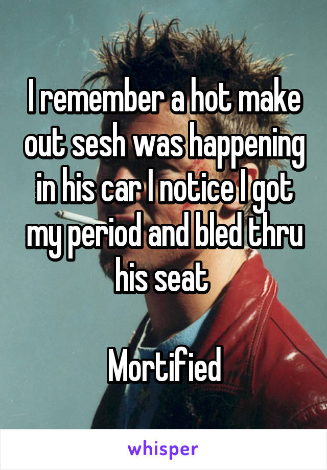 I remember a hot make out sesh was happening in his car I notice I got my period and bled thru his seat 

Mortified
