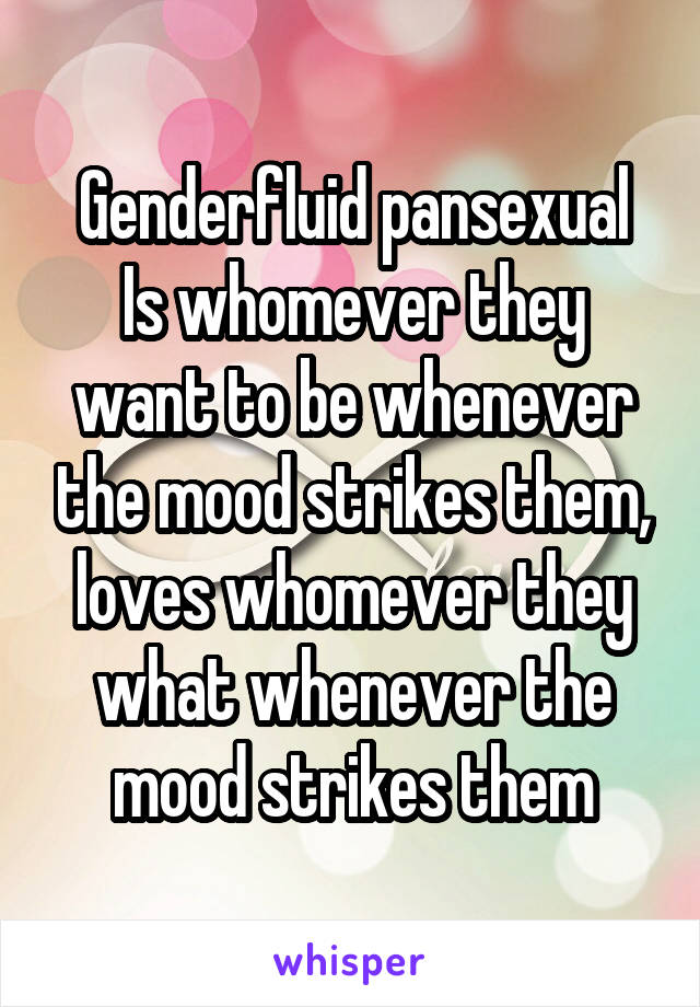 Genderfluid pansexual
Is whomever they want to be whenever the mood strikes them, loves whomever they what whenever the mood strikes them