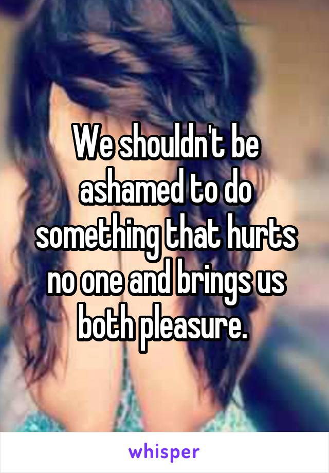 We shouldn't be ashamed to do something that hurts no one and brings us both pleasure. 