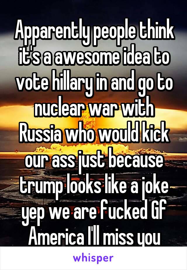 Apparently people think it's a awesome idea to vote hillary in and go to nuclear war with Russia who would kick our ass just because trump looks like a joke yep we are fucked Gf America I'll miss you