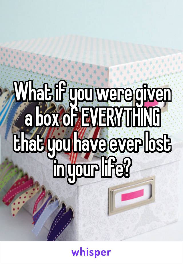 What if you were given a box of EVERYTHING that you have ever lost in your life?