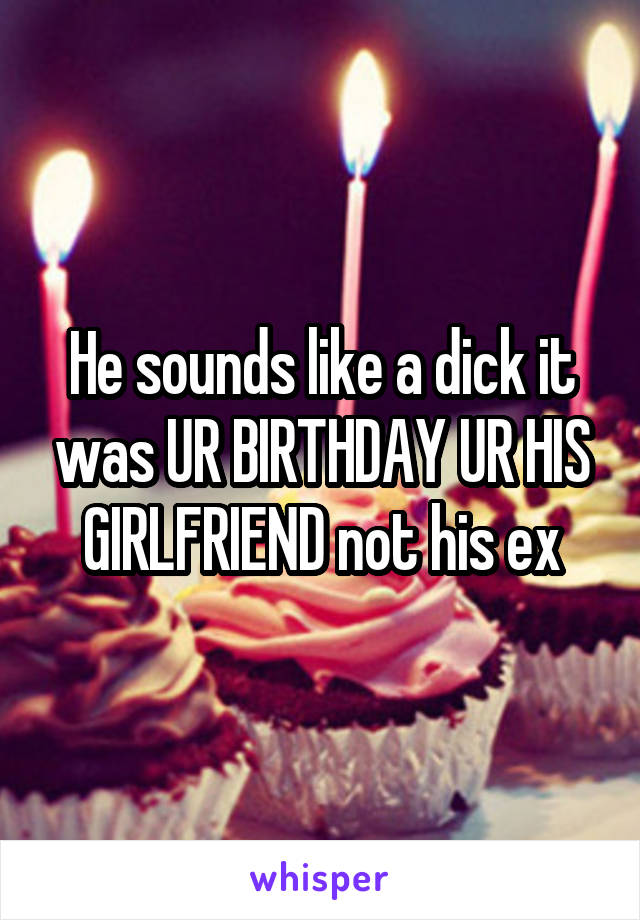 He sounds like a dick it was UR BIRTHDAY UR HIS GIRLFRIEND not his ex