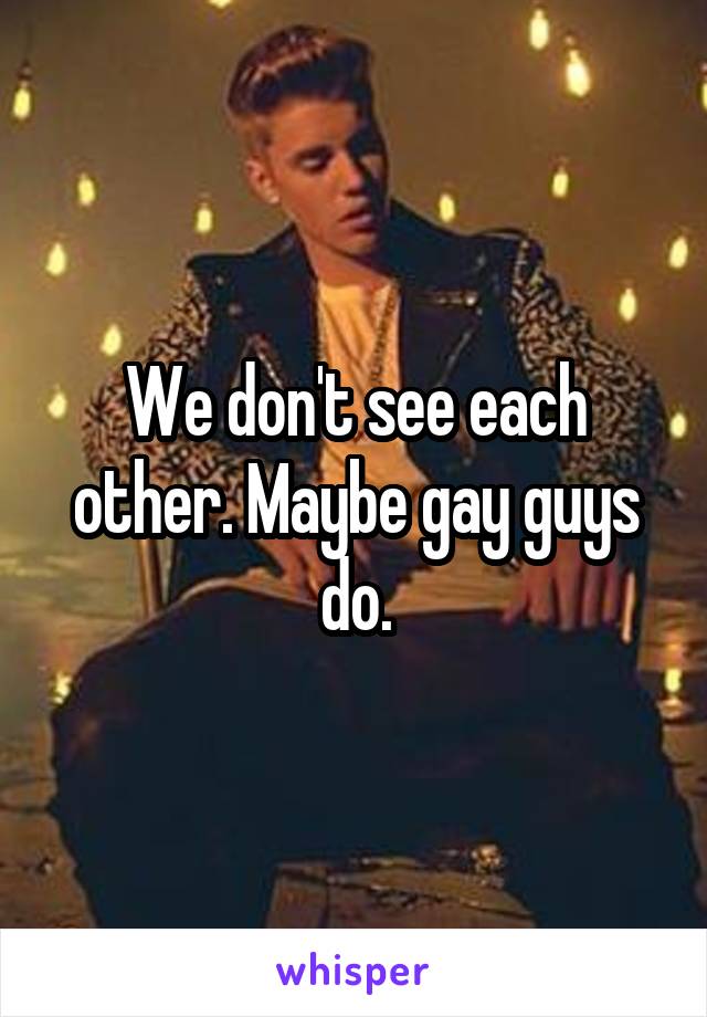 We don't see each other. Maybe gay guys do.