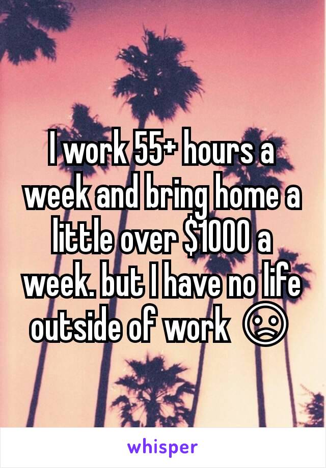 I work 55+ hours a week and bring home a little over $1000 a week. but I have no life outside of work 😞