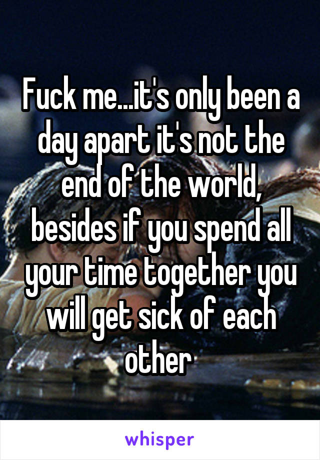 Fuck me...it's only been a day apart it's not the end of the world, besides if you spend all your time together you will get sick of each other 