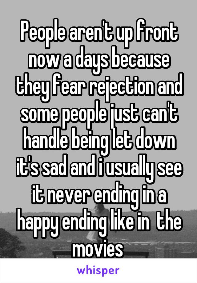 People aren't up front now a days because they fear rejection and some people just can't handle being let down it's sad and i usually see it never ending in a happy ending like in  the movies 