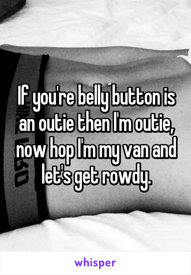 If you're belly button is an outie then I'm outie, now hop I'm my van and let's get rowdy.