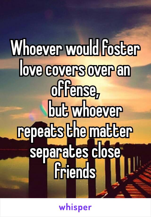Whoever would foster love covers over an offense,
    but whoever repeats the matter separates close friends