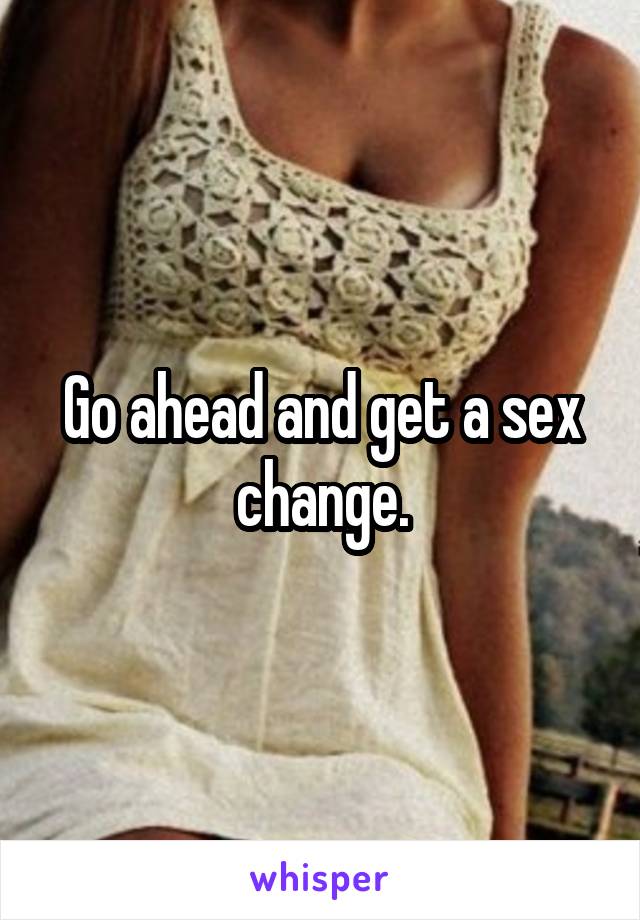 Go ahead and get a sex change.