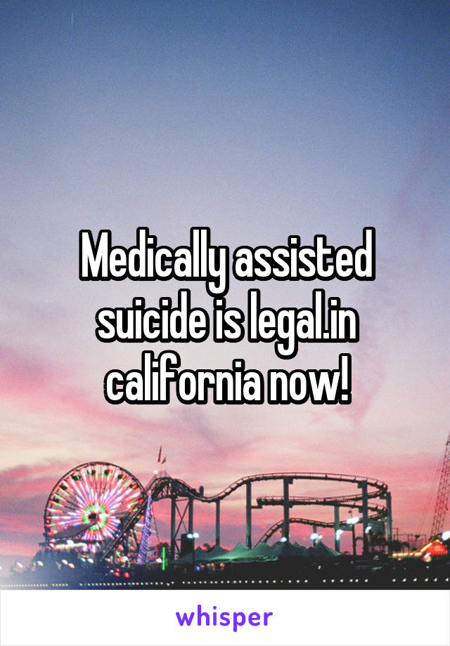 Medically assisted suicide is legal.in california now!
