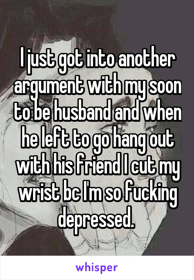 I just got into another argument with my soon to be husband and when he left to go hang out with his friend I cut my wrist bc I'm so fucking depressed. 