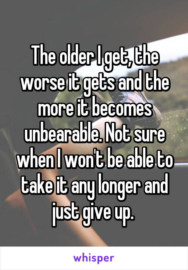 The older I get, the worse it gets and the more it becomes unbearable. Not sure when I won't be able to take it any longer and just give up. 