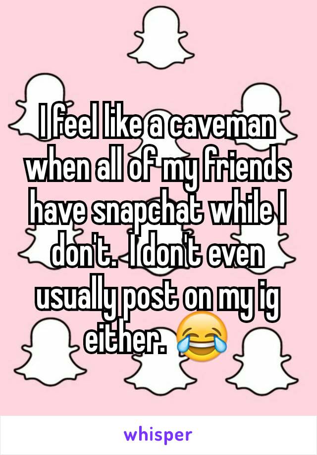 I feel like a caveman when all of my friends have snapchat while I don't.  I don't even usually post on my ig either. 😂
