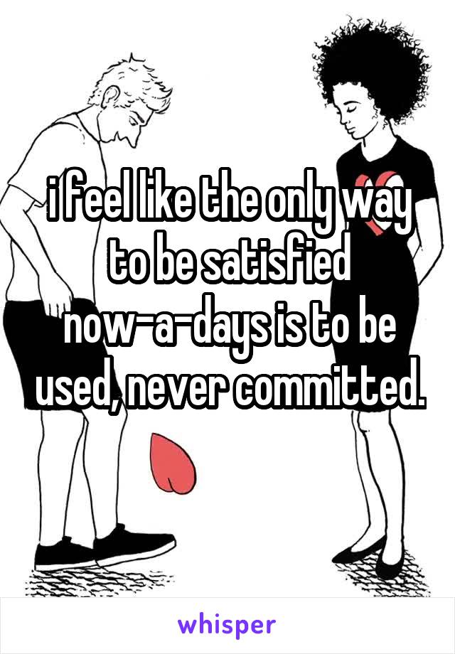 i feel like the only way to be satisfied now-a-days is to be used, never committed. 