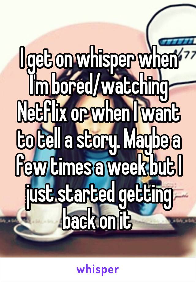 I get on whisper when I'm bored/watching Netflix or when I want to tell a story. Maybe a few times a week but I just started getting back on it 