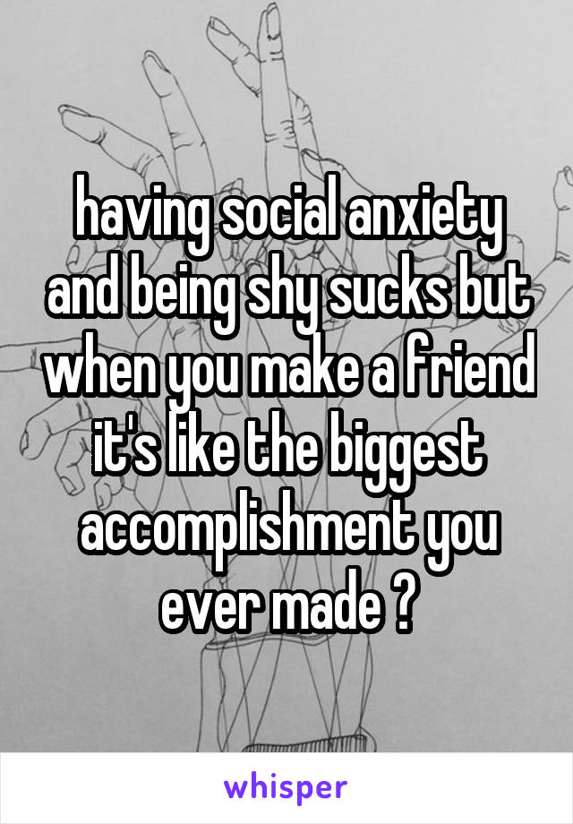 having social anxiety and being shy sucks but when you make a friend it's like the biggest accomplishment you ever made 😄