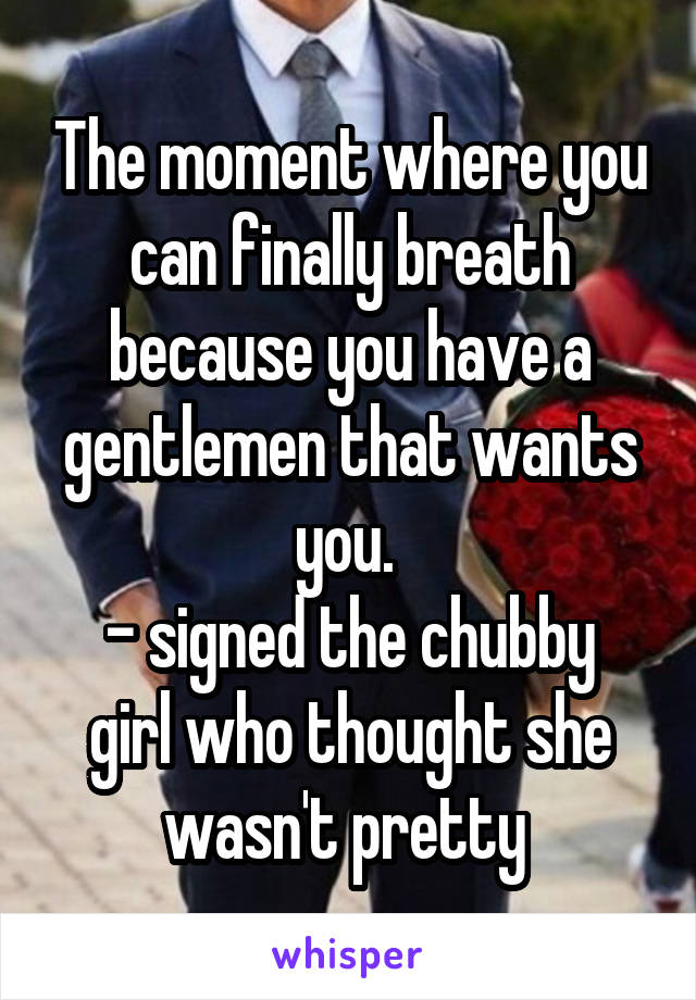 The moment where you can finally breath because you have a gentlemen that wants you. 
- signed the chubby girl who thought she wasn't pretty 
