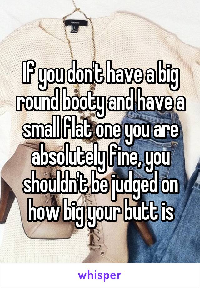 If you don't have a big round booty and have a small flat one you are absolutely fine, you shouldn't be judged on how big your butt is