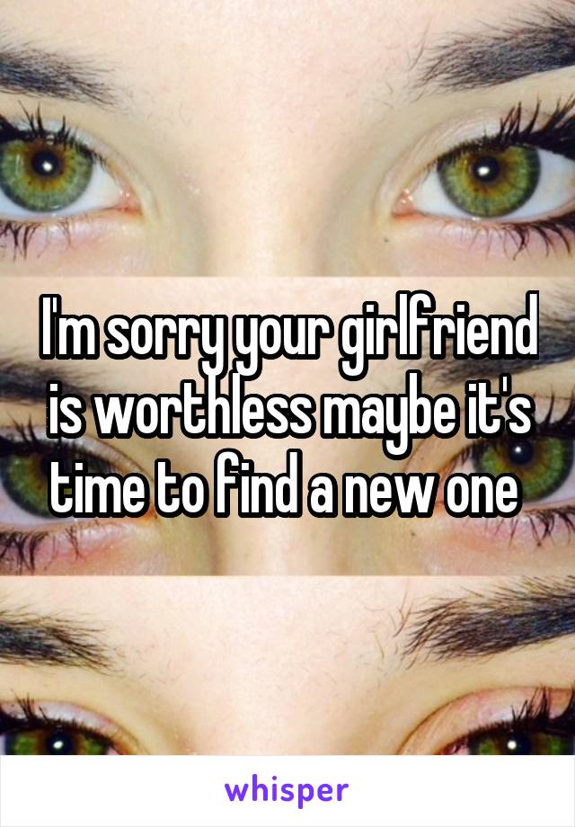 I'm sorry your girlfriend is worthless maybe it's time to find a new one 